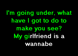I'm going under, what
have I got to do to

make you see?
My girlfriend is a
wannabe