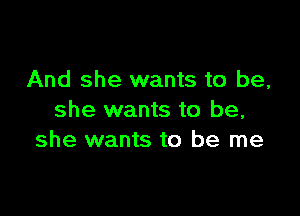 And she wants to be,

she wants to be,
she wants to be me