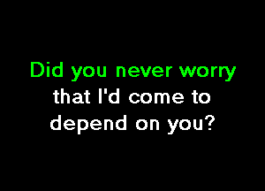 Did you never worry

that I'd come to
depend on you?