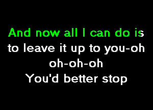 And now all I can do is
to leave it up to you-oh

oh-oh-oh
You'd better stop