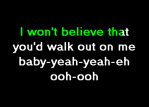 I won't believe that
you'd walk out on me

baby-yeah-yeah-eh
ooh-ooh