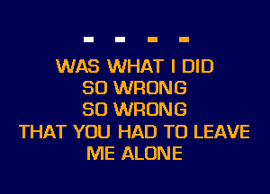 WAS WHAT I DID
SO WRONG
SO WRONG
THAT YOU HAD TO LEAVE
ME ALONE