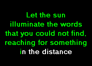 Let the sun
illuminate the words
that you could not find,
reaching for something
in the distance