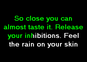 So close you can
almost taste it. Release
your inhibitions. Feel
the rain on your skin