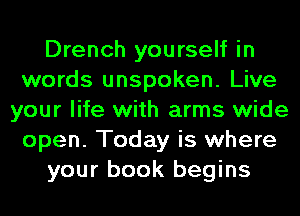 Drench yourself in
words unspoken. Live
your life with arms wide
open. Today is where
your book begins