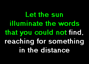 Let the sun
illuminate the words
that you could not find,
reaching for something

in the di