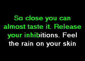 So close you can
almost taste it. Release
your inhibitions. Feel
the rain on your skin