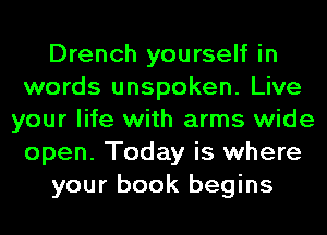 Drench yourself in
words unspoken. Live
your life with arms wide
open. Today is where
your book begins