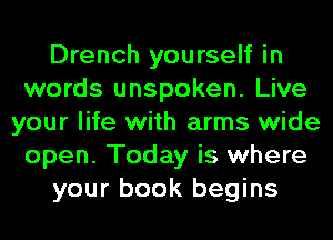 Drench yourself in
words unspoken. Live
your life with arms wide
open. Today is where
your book begins