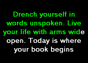 Drench yourself in
words unspoken. Live
your life with arms wide
open. Today is where
your book begins