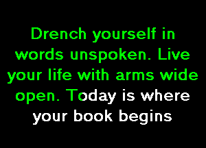 Drench yourself in
words unspoken. Live
your life with arms wide
open. Today is where
your book begins