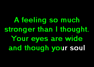 A feeling so much
stronger than I thought.
Your eyes are wide
and though your soul