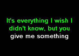 It's everything I wish I

didn't know, but you
give me something