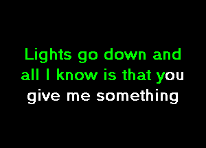Lights go down and

all I know is that you
give me something