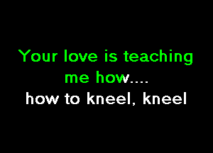 Your love is teaching

me how....
how to kneel, kneel