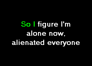 So I figure I'm

alone now,
alienated everyone