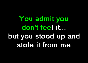 You admit you
don't feel it...

but you stood up and
stole it from me