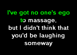 I've got no one's ego
to massage,

but I didn't think that
you'd be laughing
someway