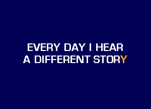 EVERY DAY I HEAR

A DIFFERENT STORY