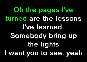 Oh the pages I've
turned are the lessons
I've learned.
Somebody bring up
the lights
I want you to see, yeah