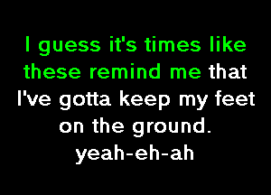 I guess it's times like
these remind me that
I've gotta keep my feet
on the ground.
yeah-eh-ah