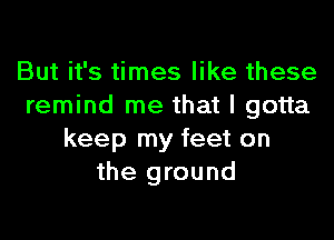 But it's times like these
remind me that I gotta

keep my feet on
the ground