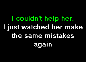 I couldn't help her,
I just watched her make

the same mistakes
again