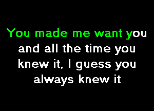 You made me want you
and all the time you

knew it, I guess you
always knew it