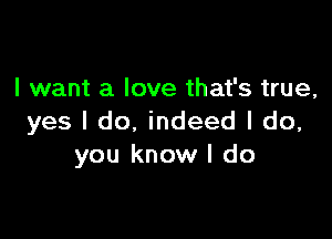 I want a love that's true,

yes I do, indeed I do,
you know I do