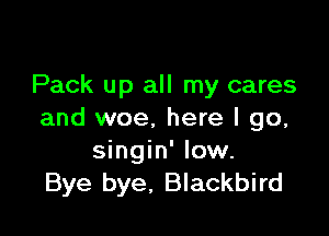 Pack up all my cares

and woe. here I go,
singin' low.
Bye bye, Blackbird