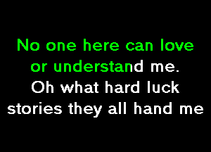 No one here can love
or understand me.
Oh what hard luck

stories they all hand me