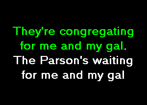 They're congregating
for me and my gal.

The Parson's waiting
for me and my gal