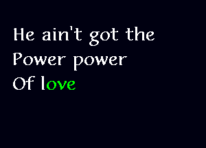 He ain't got the
Power power

Of love