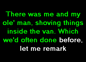 There was me and my
ole' man, shoving things
inside the van. Which
we'd often done before,
let me remark