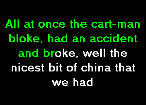 All at once the cart-man
bloke, had an accident
and broke, well the
nicest bit of china that
we had