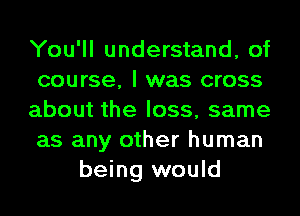 You'll understand, of
course, I was cross
about the loss, same
as any other human
being would