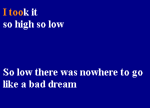 I took it
so high so lox-xr

So low there was nowhere to go
like a bad dream