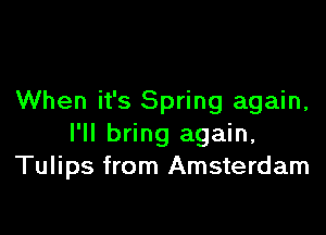 When it's Spring again,

I'll bring again,
Tulips from Amsterdam