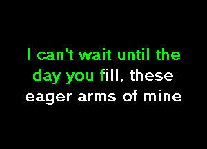 I can't wait until the

day you fill, these
eager arms of mine