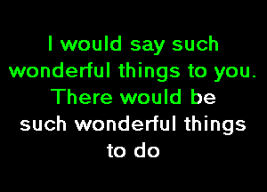 I would say such
wonderful things to you.

There would be
such wonderful things
to do