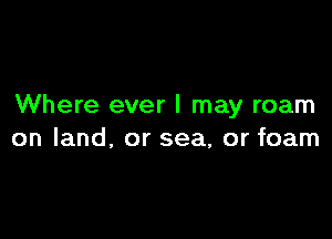 Where ever I may roam

on land, or sea, or foam