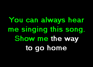 You can always hear
me singing this song.

Show me the way
to go home
