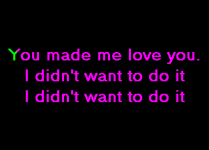 You made me love you.

I didn't want to do it
I didn't want to do it