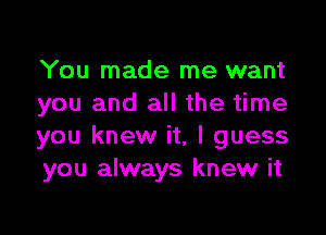 You made me want
you and all the time

you knew it, I guess
you always knew it