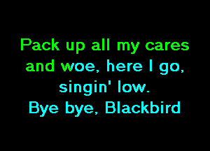 Pack up all my cares
and woe, here I go,

singin' low.
Bye bye, Blackbird