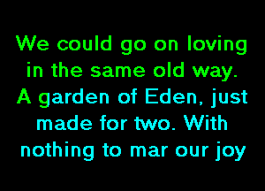 We could go on loving
in the same old way.
A garden of Eden, just
made for two. With
nothing to mar our joy