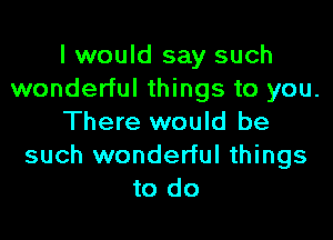 I would say such
wonderful things to you.

There would be
such wonderful things
to do