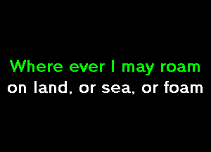 Where ever I may roam

on land, or sea, or foam