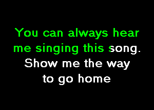 You can always hear
me singing this song.

Show me the way
to go home