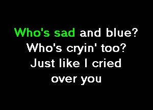 Who's sad and blue?
Who's cryin' too?

Just like I cried
over you